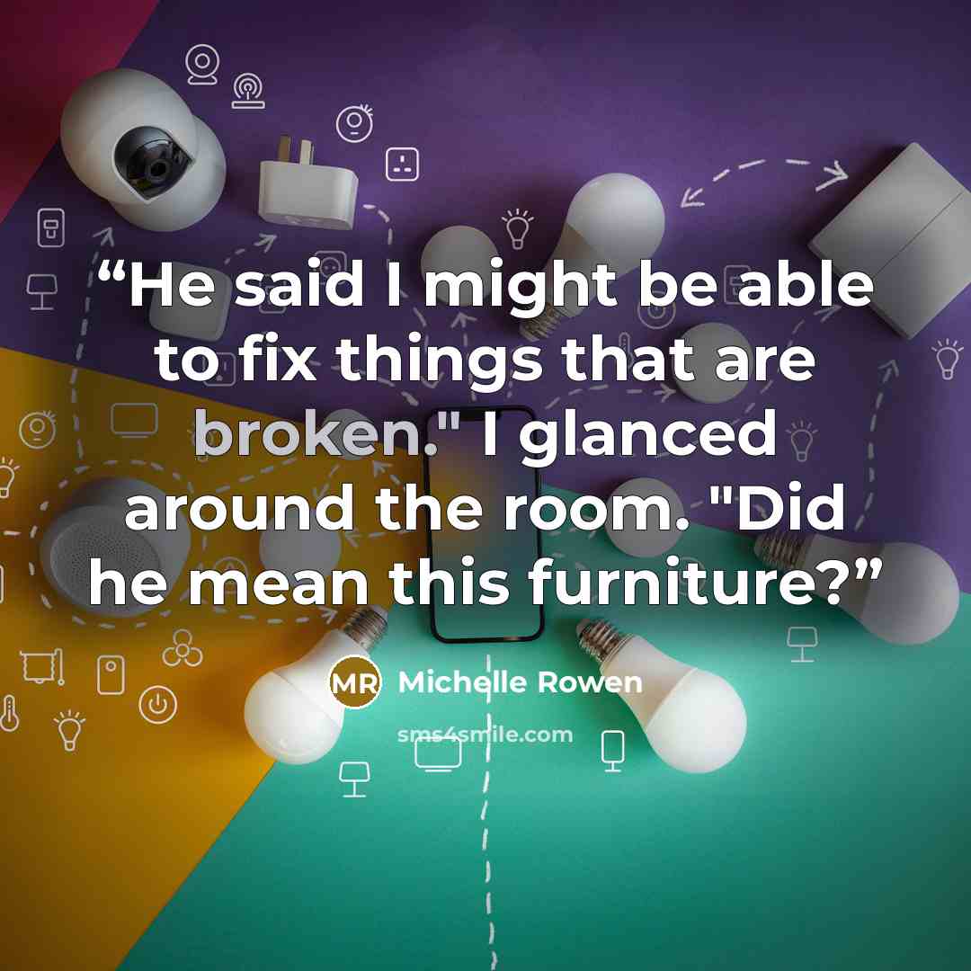 “He said I might be able to fix things that are broken." I glanced around the room. "Did he mean this furniture?” quote by Michelle Rowen