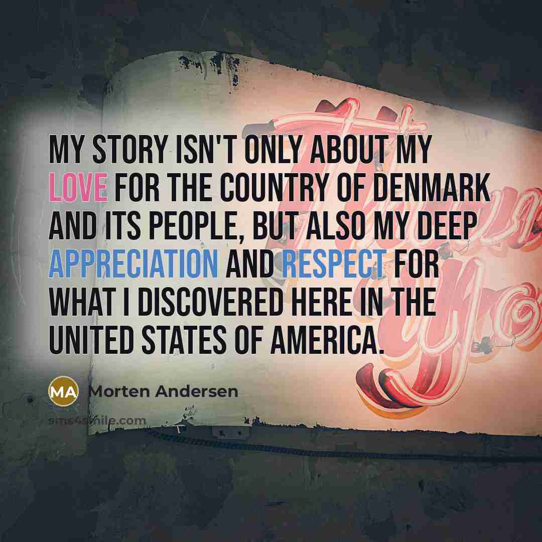 “My story isn't only about my love for the country of Denmark and its people, but also my deep appreciation and respect for what I discovered here in the United States of America.” quote by Morten Andersen