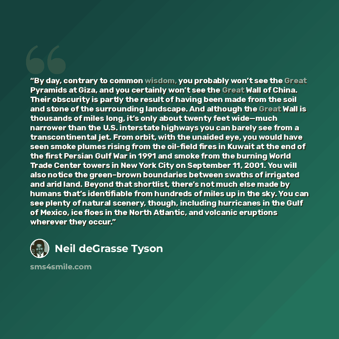 “By day, contrary to common wisdom, you probably won’t see the Great Pyramids at Giza, and you certainly won’t see the Great Wall of China. Their obscurity is partly the result of having been made from the soil and stone of the surrounding landscape. And although the Great Wall is thousands of…” quote by Neil deGrasse Tyson