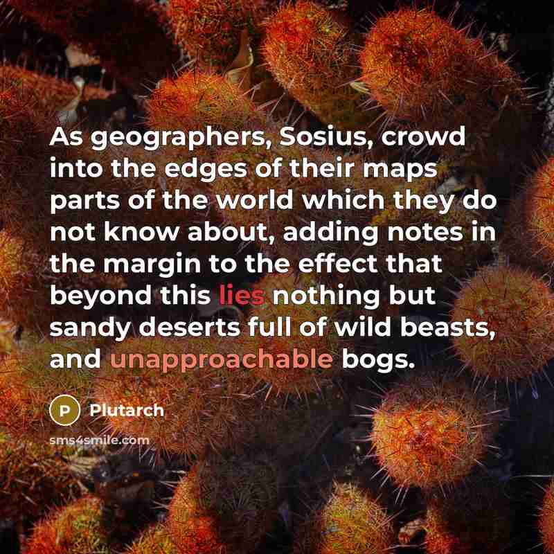 “As geographers, Sosius, crowd into the edges of their maps parts of the world which they do not know about, adding notes in the margin to the effect that beyond this lies nothing but sandy deserts full of wild beasts, and unapproachable bogs.” quote by Plutarch