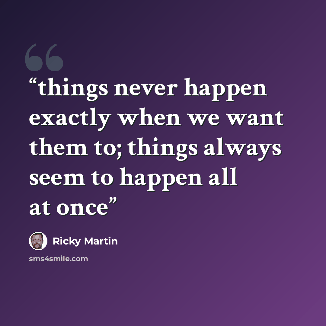 “things never happen exactly when we want them to; things always seem to happen all at once” quote by Ricky Martin