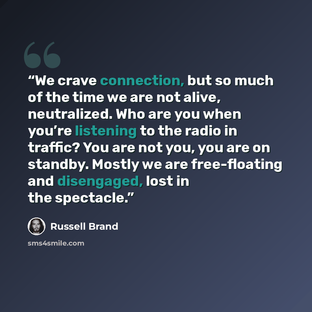 “We crave connection, but so much of the time we are not alive, neutralized. Who are you when you’re listening to the radio in traffic? You are not you, you are on standby. Mostly we are free-floating and disengaged, lost in the spectacle.” quote by Russell Brand