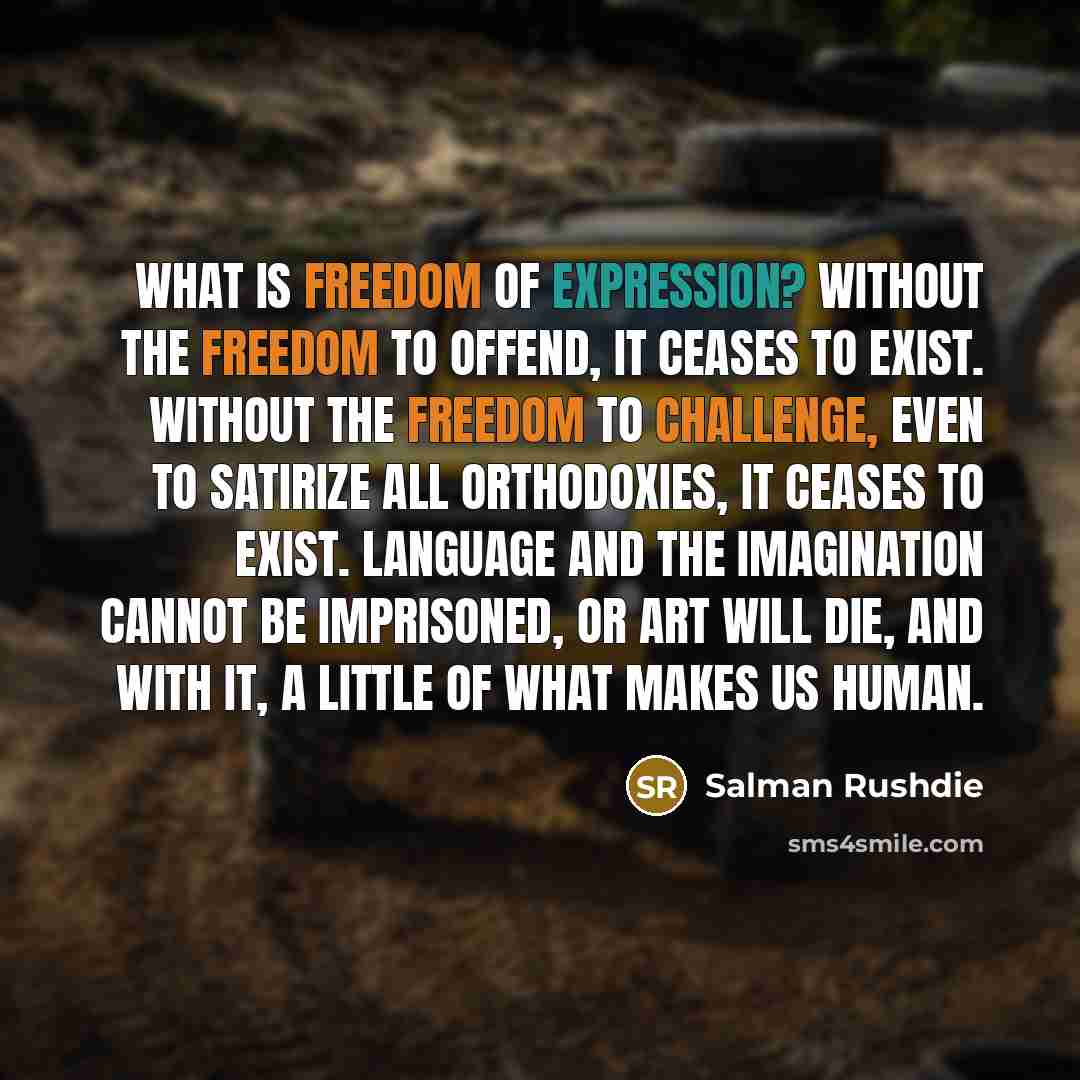 “What is freedom of expression? Without the freedom to offend, it ceases to exist. Without the freedom to challenge, even to satirize all orthodoxies, it ceases to exist. Language and the imagination cannot be imprisoned, or art will die, and with it, a little of what makes us human.” quote by Salman Rushdie