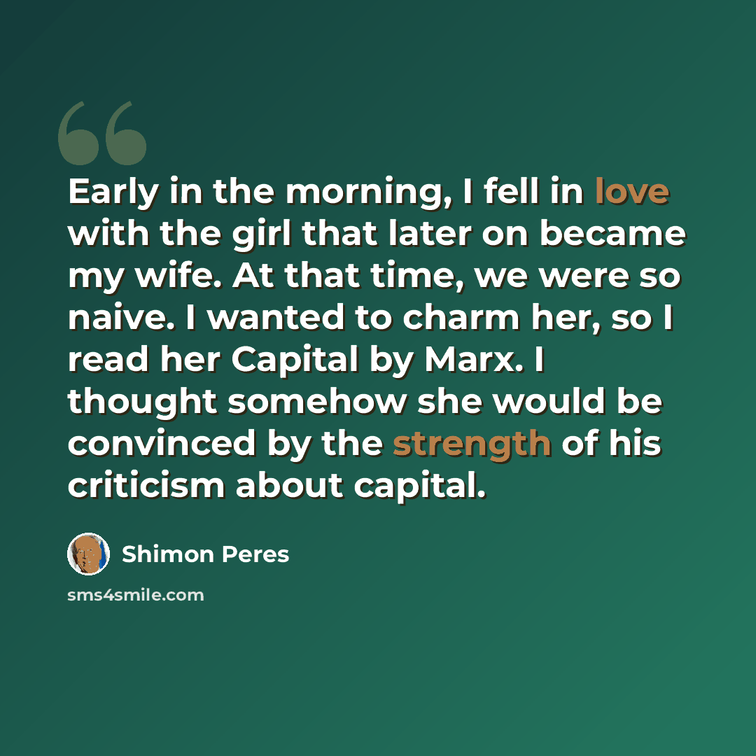 “Early in the morning, I fell in love with the girl that later on became my wife. At that time, we were so naive. I wanted to charm her, so I read her Capital by Marx. I thought somehow she would be convinced by the strength of his criticism about capital.” quote by Shimon Peres
