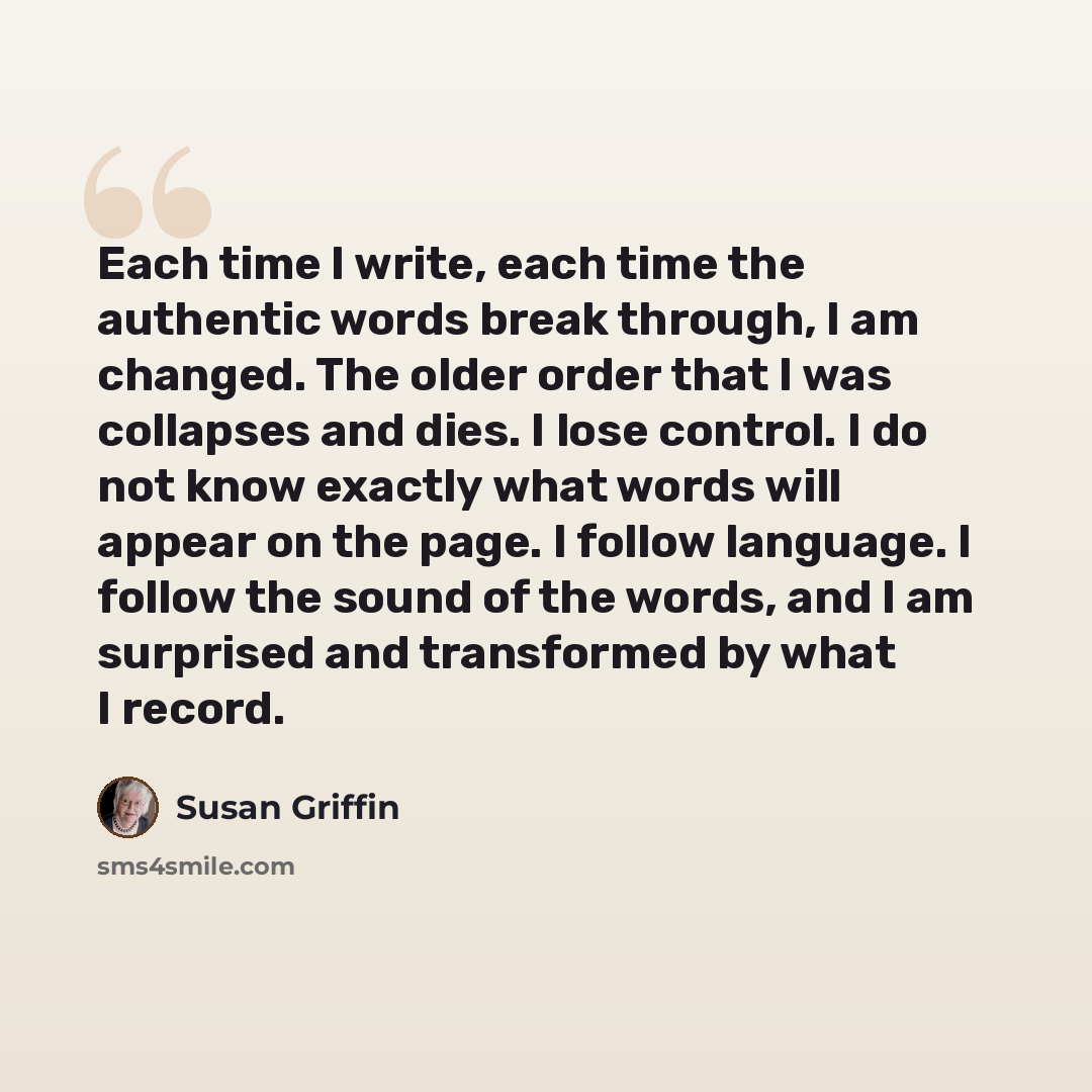 “Each time I write, each time the authentic words break through, I am changed. The older order that I was collapses and dies. I lose control. I do not know exactly what words will appear on the page. I follow language. I follow the sound of the words, and I am surprised and transformed by what I…” quote by Susan Griffin