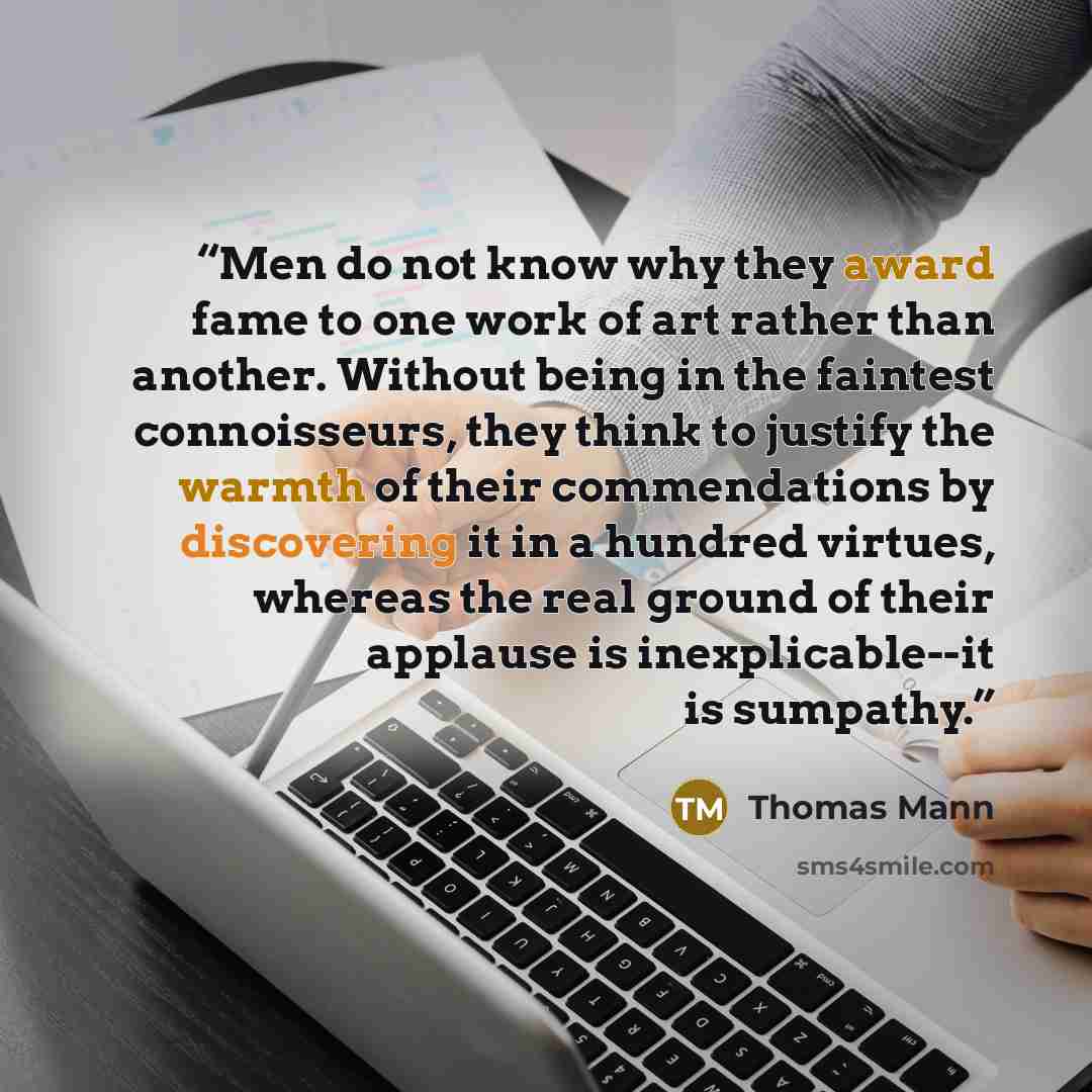 “Men do not know why they award fame to one work of art rather than another. Without being in the faintest connoisseurs, they think to justify the warmth of their commendations by discovering it in a hundred virtues, whereas the real ground of their applause is inexplicable--it is sumpathy.” quote by Thomas Mann