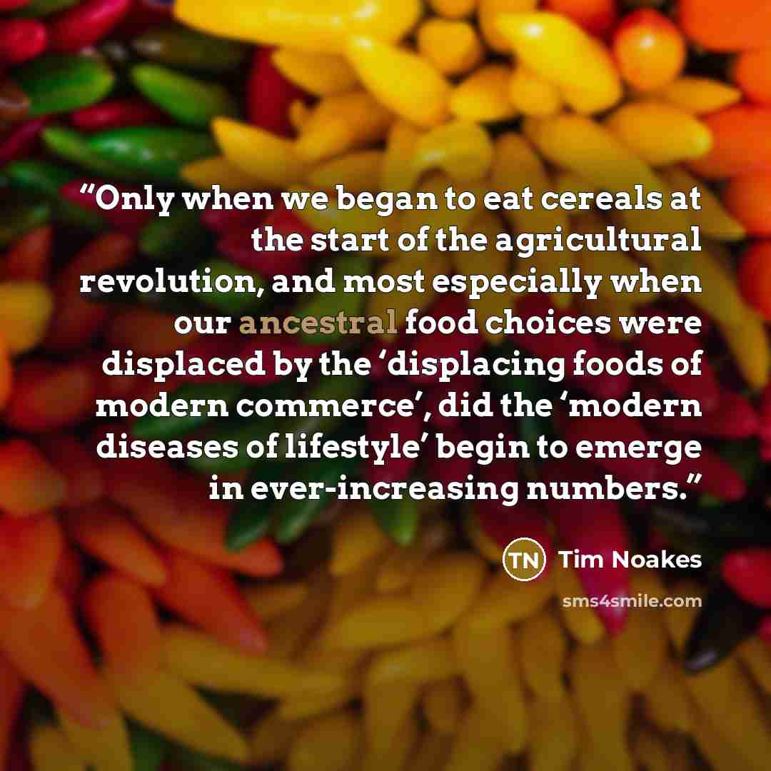 “Only when we began to eat cereals at the start of the agricultural revolution, and most especially when our ancestral food choices were displaced by the ‘displacing foods of modern commerce’, did the ‘modern diseases of lifestyle’ begin to emerge in ever-increasing numbers.” quote by Tim Noakes