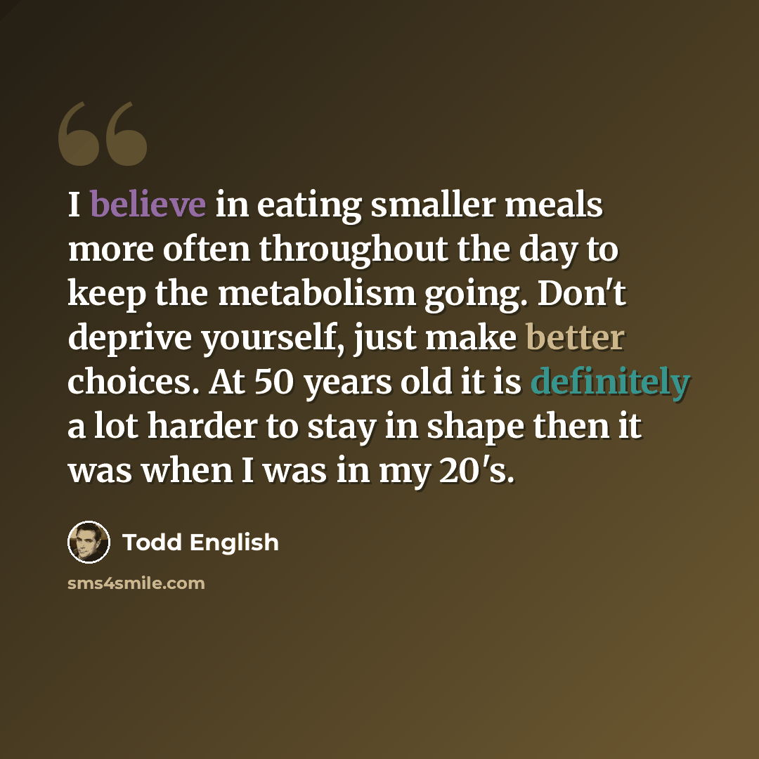“I believe in eating smaller meals more often throughout the day to keep the metabolism going. Don't deprive yourself, just make better choices. At 50 years old it is definitely a lot harder to stay in shape then it was when I was in my 20's.” quote by Todd English