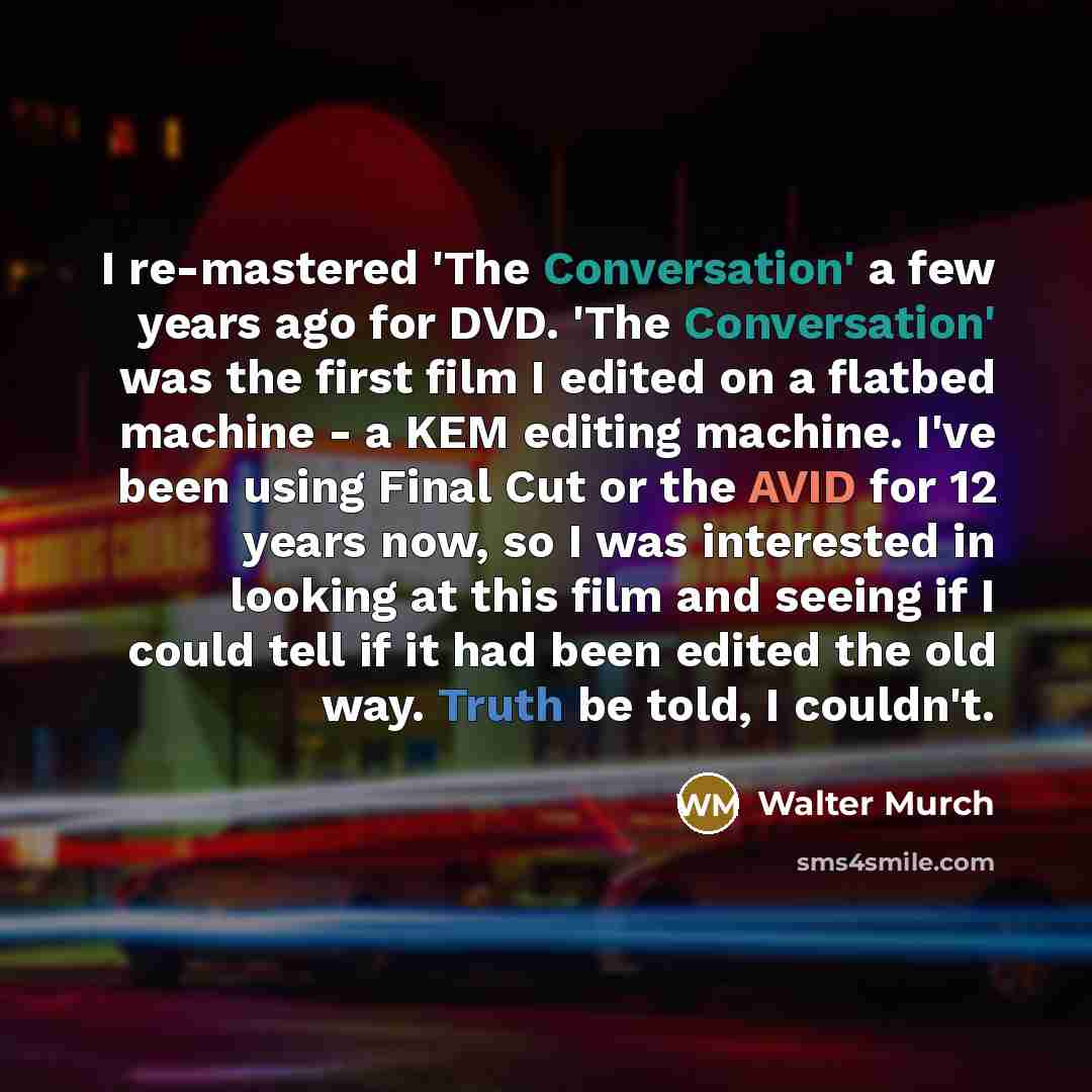 “I re-mastered 'The Conversation' a few years ago for DVD. 'The Conversation' was the first film I edited on a flatbed machine - a KEM editing machine. I've been using Final Cut or the AVID for 12 years now, so I was interested in looking at this film and seeing if I could tell if it had been…” quote by Walter Murch