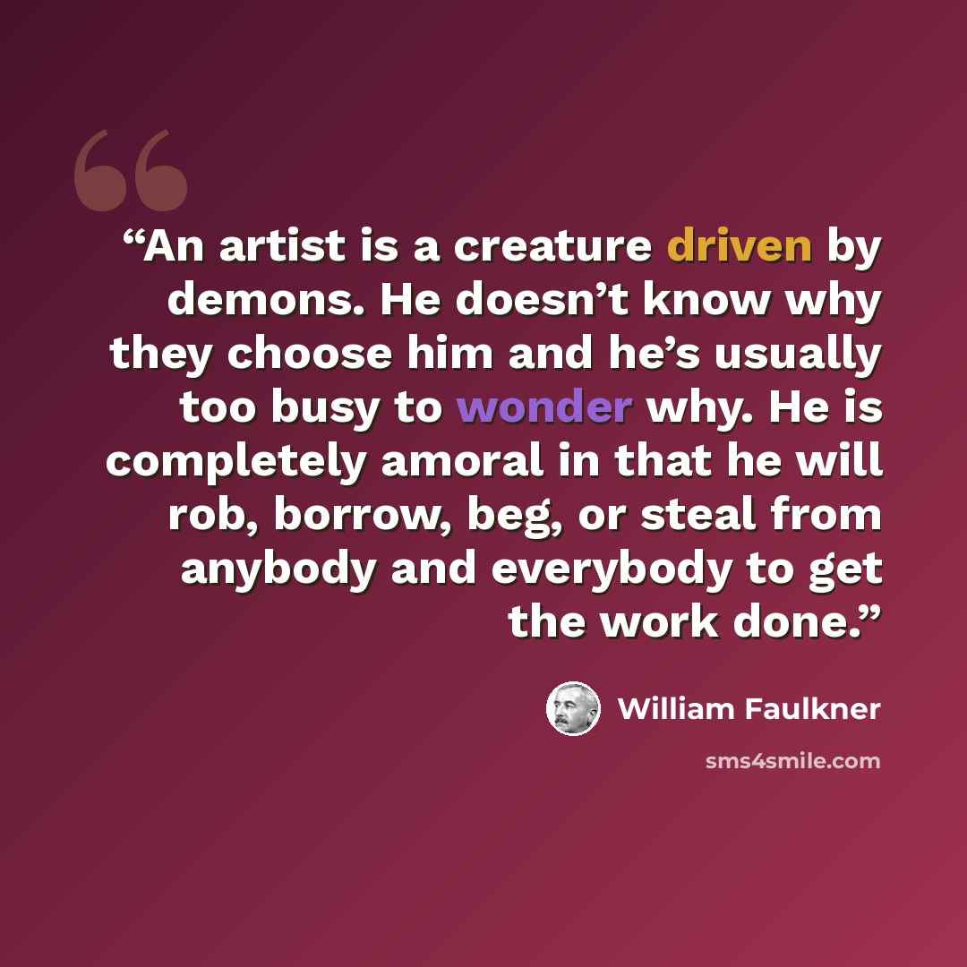 “An artist is a creature driven by demons. He doesn’t know why they choose him and he’s usually too busy to wonder why. He is completely amoral in that he will rob, borrow, beg, or steal from anybody and everybody to get the work done.” quote by William Faulkner