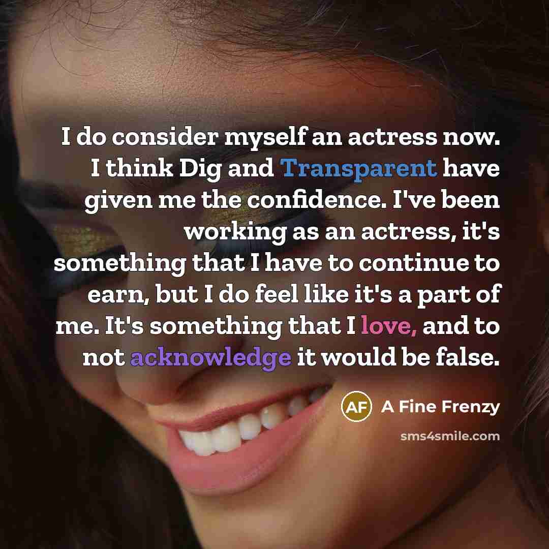 “I do consider myself an actress now. I think Dig and Transparent have given me the confidence. I've been working as an actress, it's something that I have to continue to earn, but I do feel like it's a part of me. It's something that I love, and to not acknowledge it would be false.” quote by A Fine Frenzy
