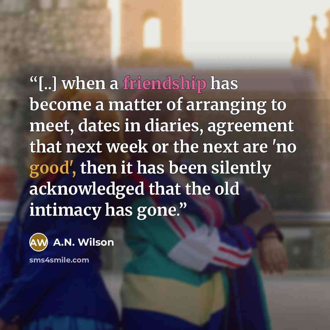 “[..] when a friendship has become a matter of arranging to meet, dates in diaries, agreement that next week or the next are 'no good', then it has been silently acknowledged that the old intimacy has gone.” quote by A.N. Wilson