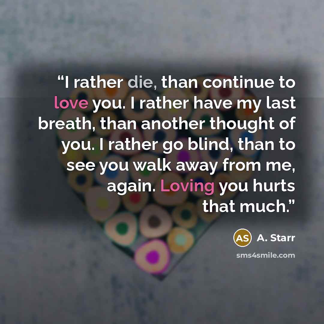 “I rather die, than continue to love you. I rather have my last breath, than another thought of you. I rather go blind, than to see you walk away from me, again. Loving you hurts that much.” quote by A. Starr