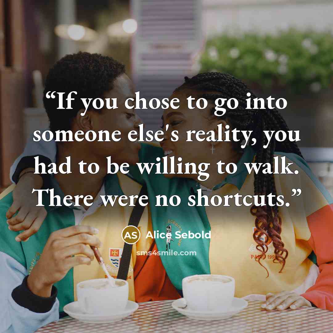 “If you chose to go into someone else's reality, you had to be willing to walk. There were no shortcuts.” quote by Alice Sebold
