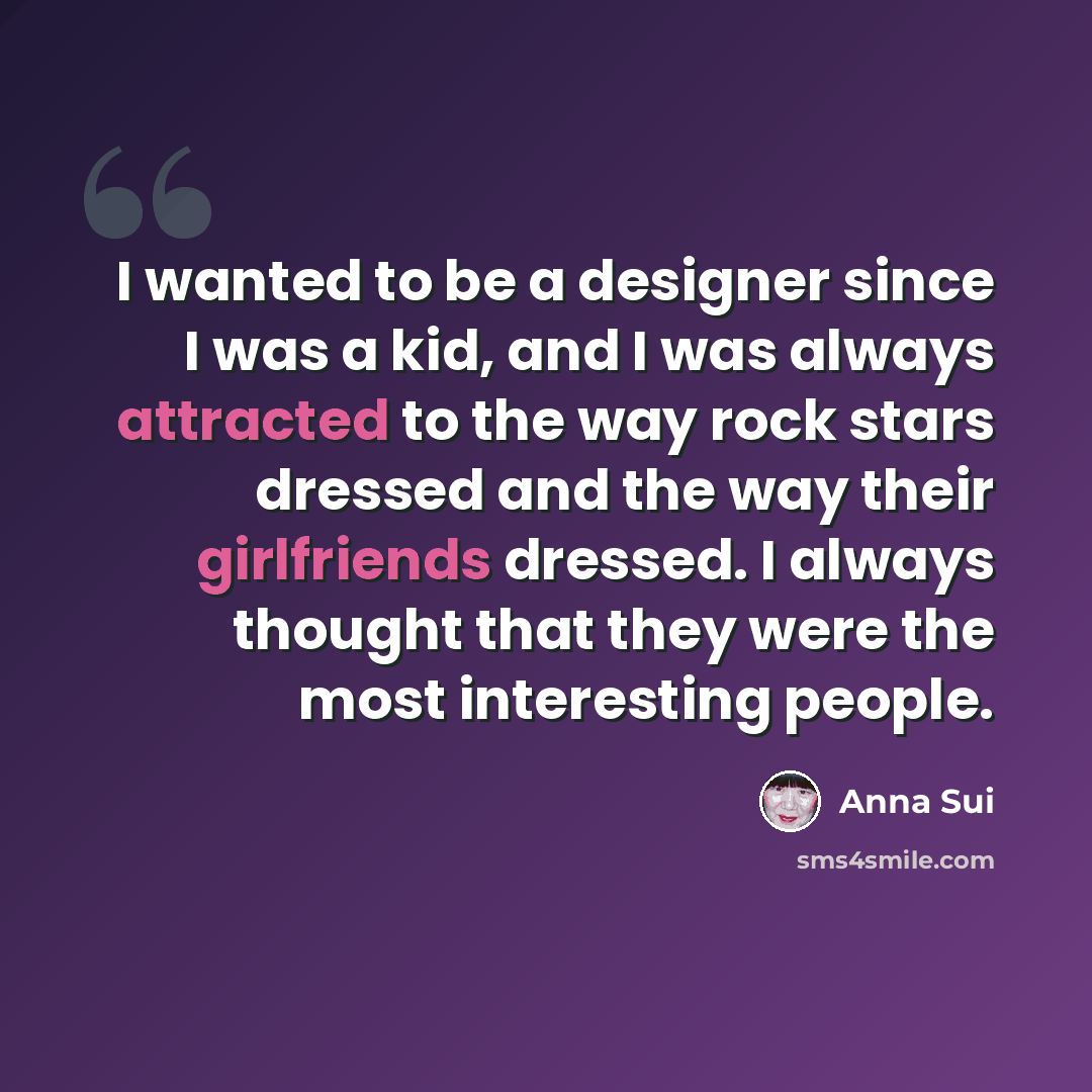 “I wanted to be a designer since I was a kid, and I was always attracted to the way rock stars dressed and the way their girlfriends dressed. I always thought that they were the most interesting people.” quote by Anna Sui