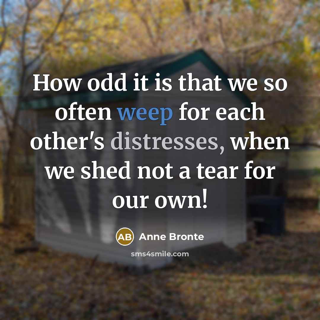 “How odd it is that we so often weep for each other's distresses, when we shed not a tear for our own!” quote by Anne Bronte