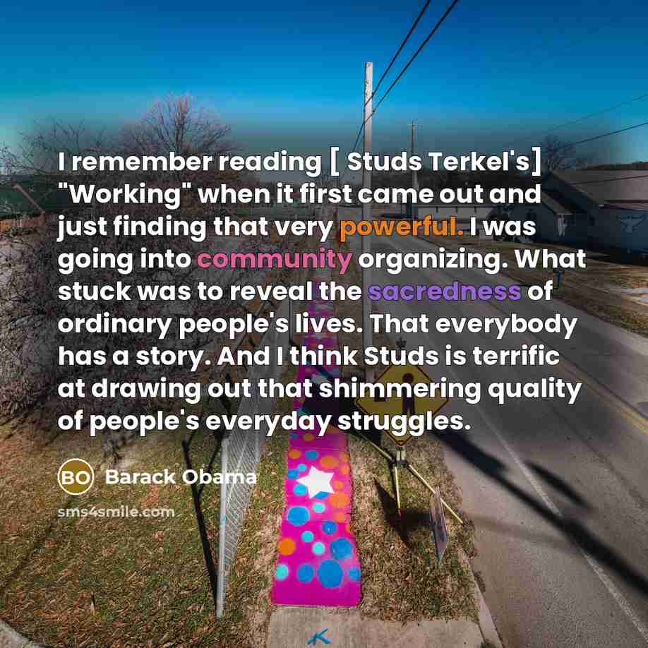 “I remember reading [ Studs Terkel's] "Working" when it first came out and just finding that very powerful. I was going into community organizing. What stuck was to reveal the sacredness of ordinary people's lives. That everybody has a story. And I think Studs is terrific at drawing out that…” quote by Barack Obama