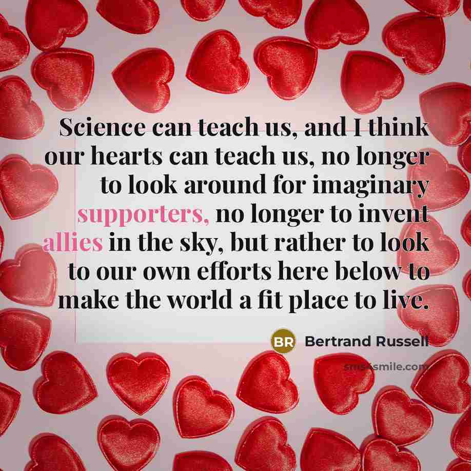 “Science can teach us, and I think our hearts can teach us, no longer to look around for imaginary supporters, no longer to invent allies in the sky, but rather to look to our own efforts here below to make the world a fit place to live.” quote by Bertrand Russell