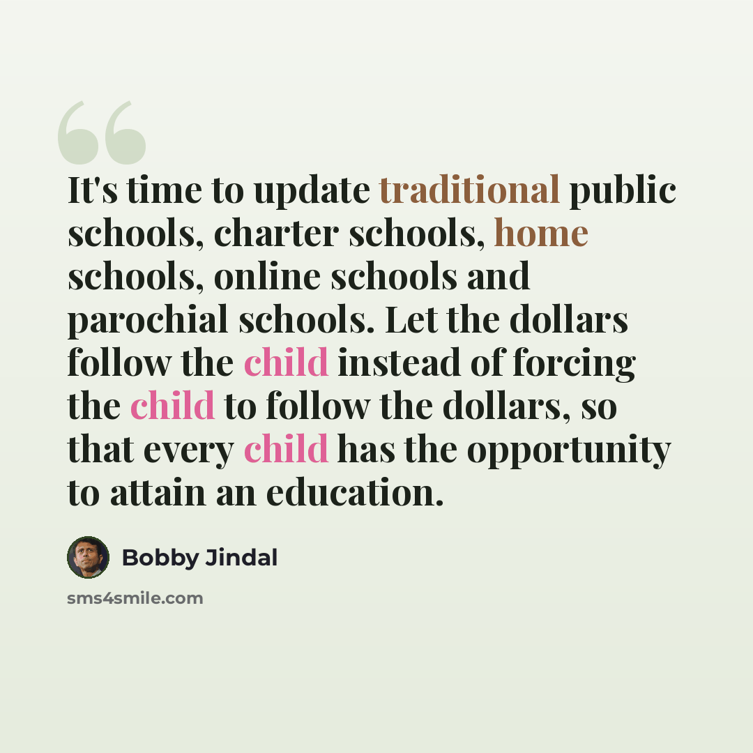 “It's time to update traditional public schools, charter schools, home schools, online schools and parochial schools. Let the dollars follow the child instead of forcing the child to follow the dollars, so that every child has the opportunity to attain an education.” quote by Bobby Jindal