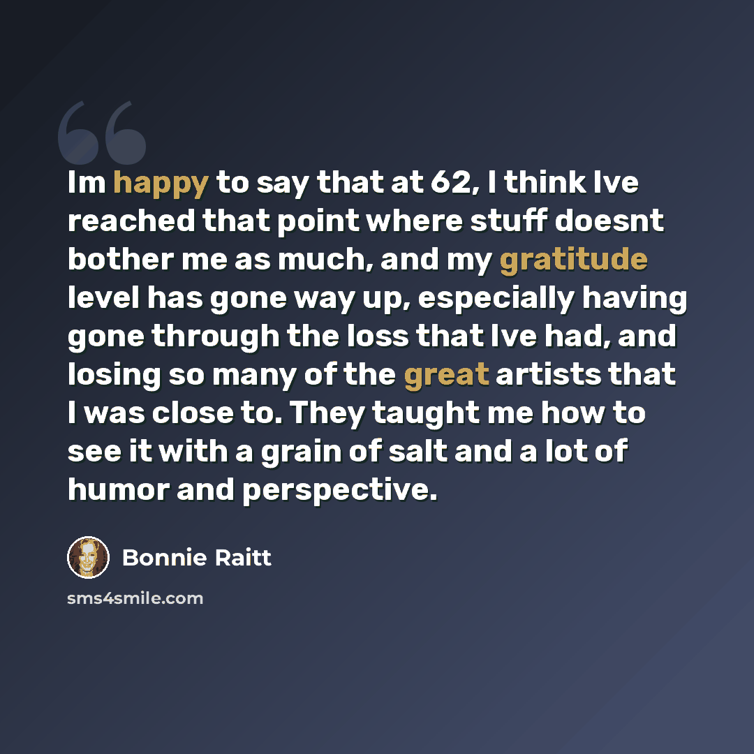 “Im happy to say that at 62, I think Ive reached that point where stuff doesnt bother me as much, and my gratitude level has gone way up, especially having gone through the loss that Ive had, and losing so many of the great artists that I was close to. They taught me how to see it with a grain of…” quote by Bonnie Raitt