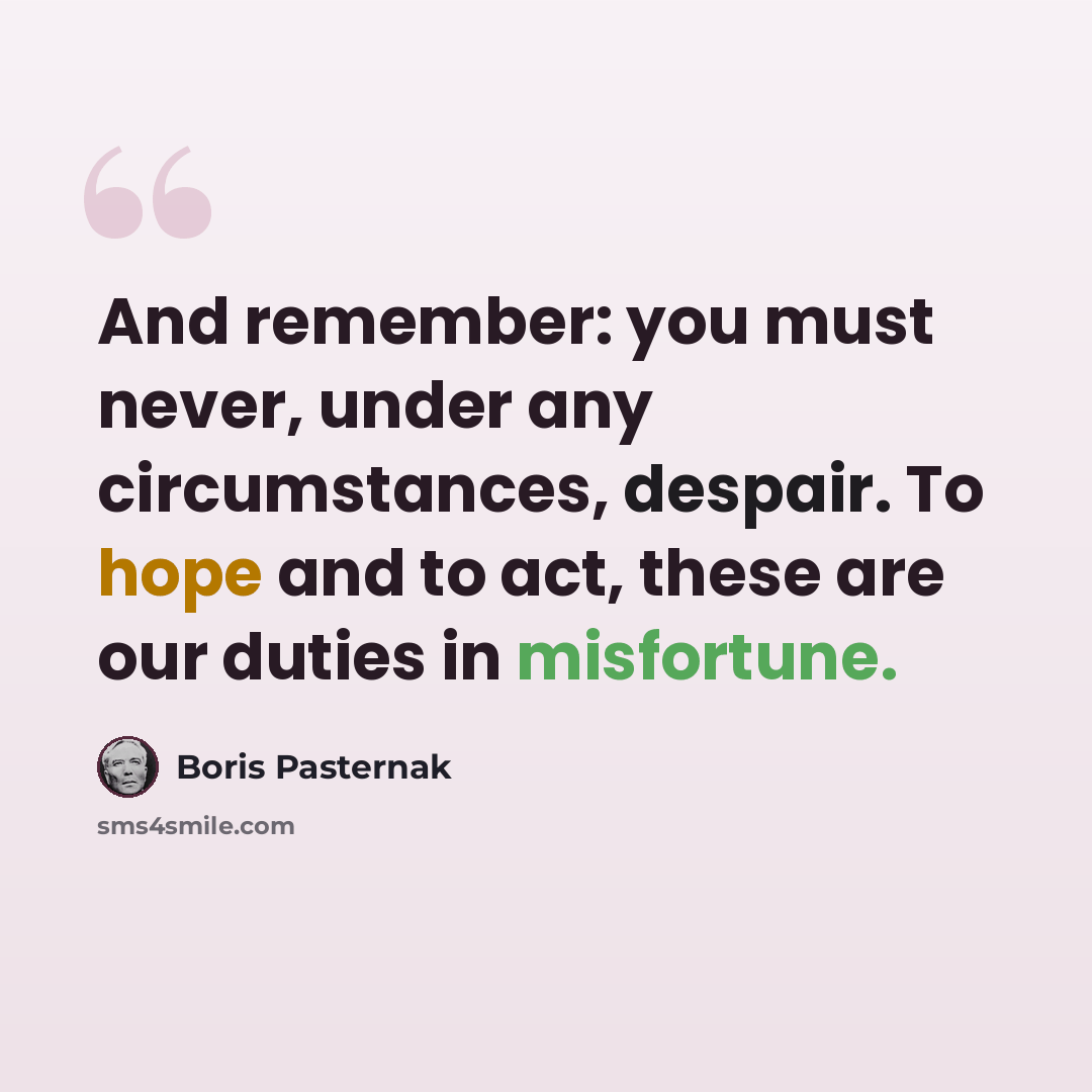 “And remember: you must never, under any circumstances, despair. To hope and to act, these are our duties in misfortune.” quote by Boris Pasternak