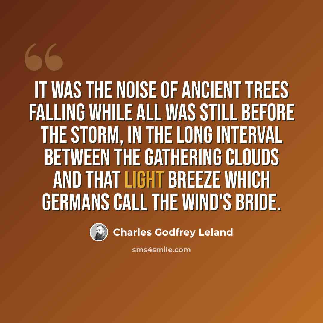 “It was the noise Of ancient trees falling while all was still Before the storm, in the long interval Between the gathering clouds and that light breeze Which Germans call the Wind's bride.” quote by Charles Godfrey Leland
