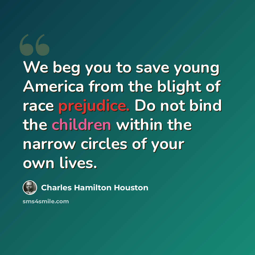 “We beg you to save young America from the blight of race prejudice. Do not bind the children within the narrow circles of your own lives.” quote by Charles Hamilton Houston