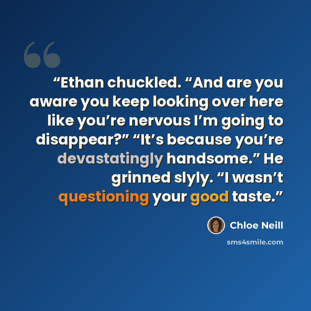 “Ethan chuckled. “And are you aware you keep looking over here like you’re nervous I’m going to disappear?” “It’s because you’re devastatingly handsome.” He grinned slyly. “I wasn’t questioning your good taste.” quote by Chloe Neill