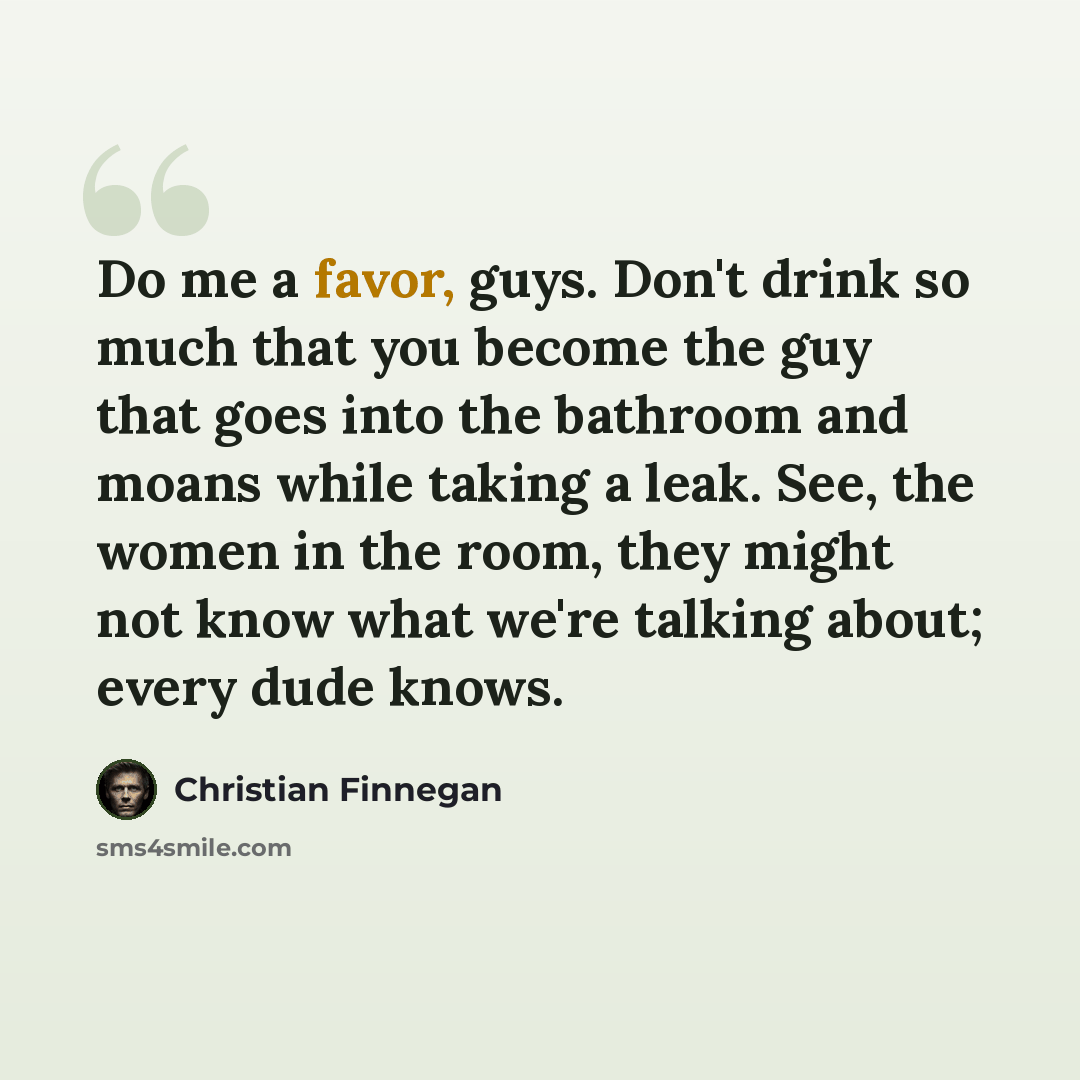 “Do me a favor, guys. Don't drink so much that you become the guy that goes into the bathroom and moans while taking a leak. See, the women in the room, they might not know what we're talking about; every dude knows.” quote by Christian Finnegan