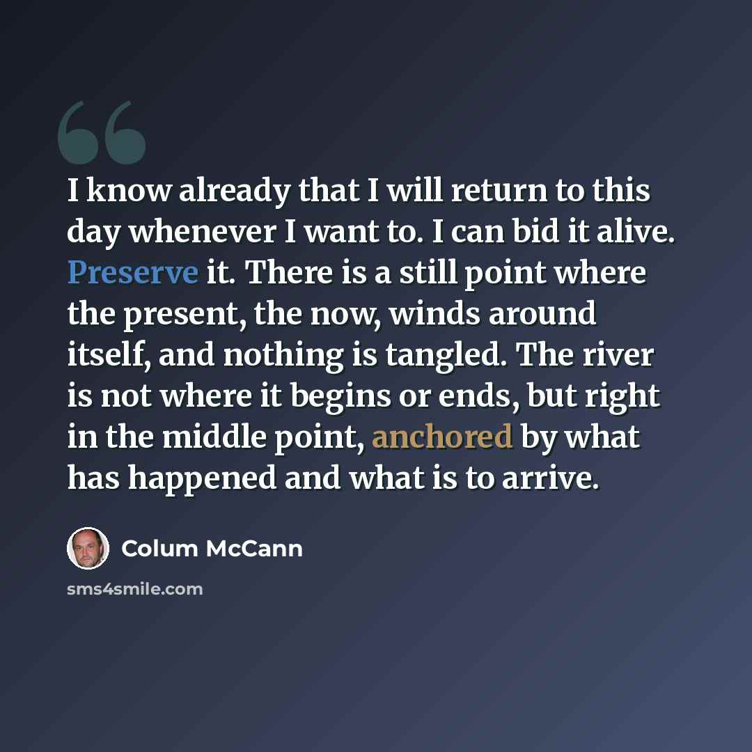 “I know already that I will return to this day whenever I want to. I can bid it alive. Preserve it. There is a still point where the present, the now, winds around itself, and nothing is tangled. The river is not where it begins or ends, but right in the middle point, anchored by what has happened…” quote by Colum McCann