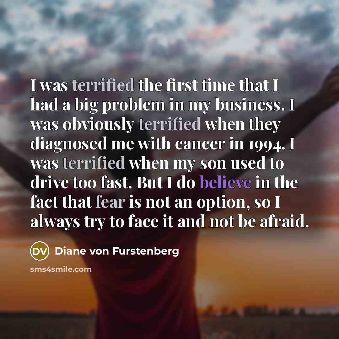 “I was terrified the first time that I had a big problem in my business. I was obviously terrified when they diagnosed me with cancer in 1994. I was terrified when my son used to drive too fast. But I do believe in the fact that fear is not an option, so I always try to face it and not be afraid.” quote by Diane von Furstenberg