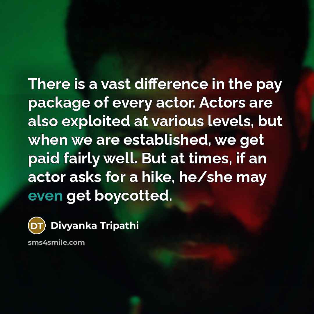 “There is a vast difference in the pay package of every actor. Actors are also exploited at various levels, but when we are established, we get paid fairly well. But at times, if an actor asks for a hike, he/she may even get boycotted.” quote by Divyanka Tripathi