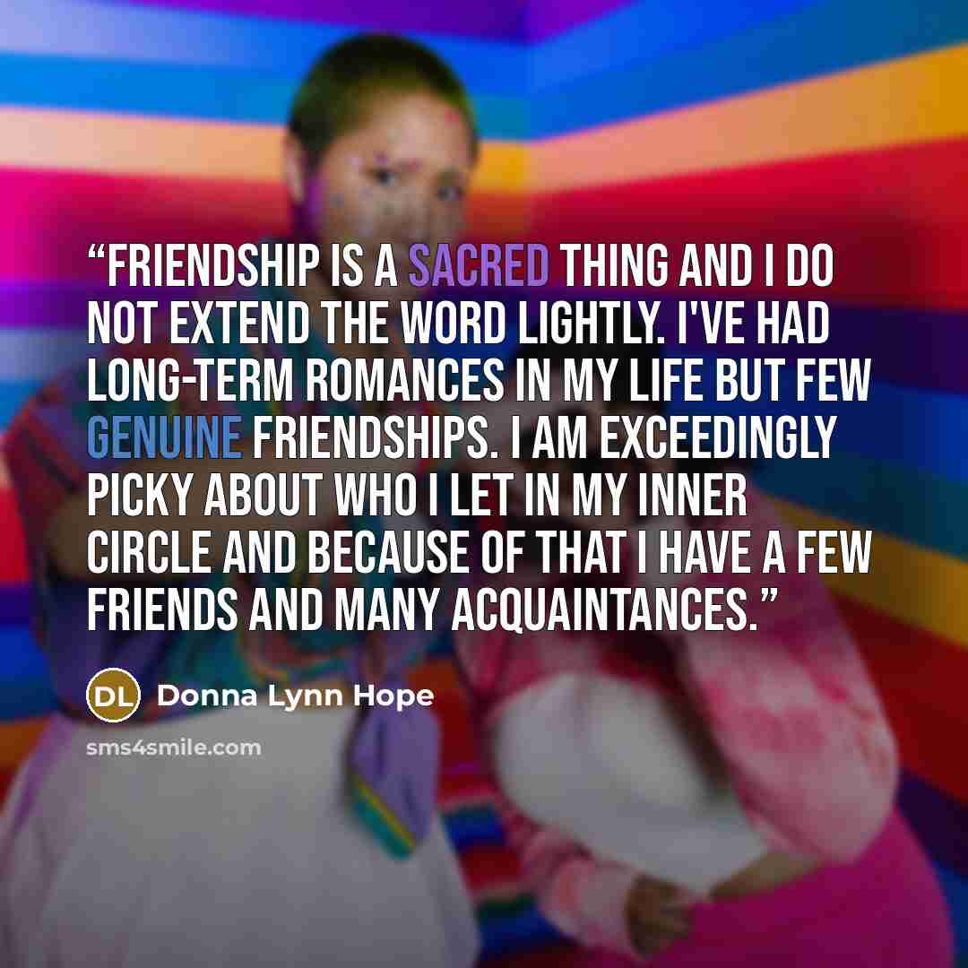 “Friendship is a sacred thing and I do not extend the word lightly. I've had long-term romances in my life but few genuine friendships. I am exceedingly picky about who I let in my inner circle and because of that I have a few friends and many acquaintances.” quote by Donna Lynn Hope