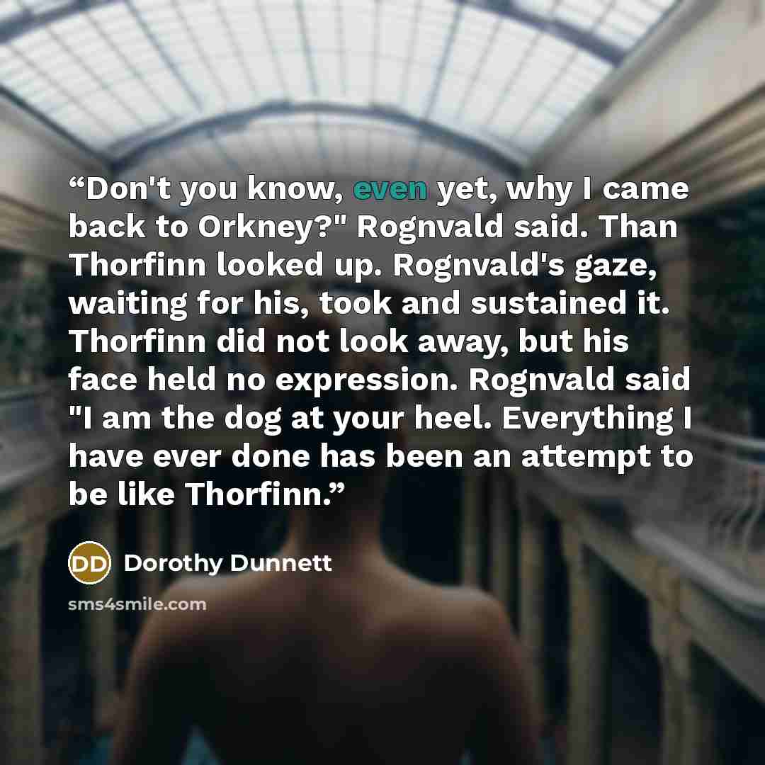 “Don't you know, even yet, why I came back to Orkney?" Rognvald said. Than Thorfinn looked up. Rognvald's gaze, waiting for his, took and sustained it. Thorfinn did not look away, but his face held no expression. Rognvald said "I am the dog at your heel. Everything I have ever done has been an…” quote by Dorothy Dunnett