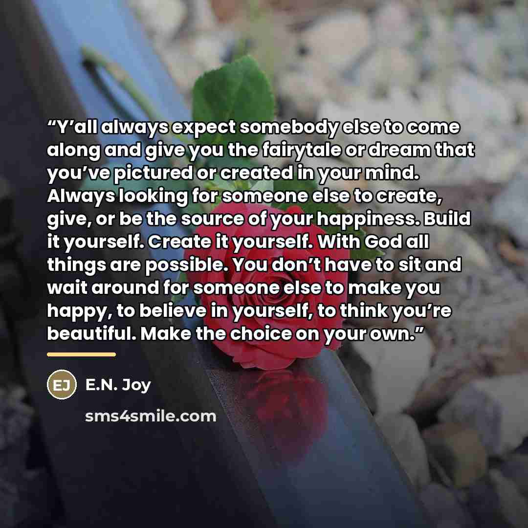 “Y’all always expect somebody else to come along and give you the fairytale or dream that you’ve pictured or created in your mind. Always looking for someone else to create, give, or be the source of your happiness. Build it yourself. Create it yourself. With God all things are possible. You don’t…” quote by E.N. Joy