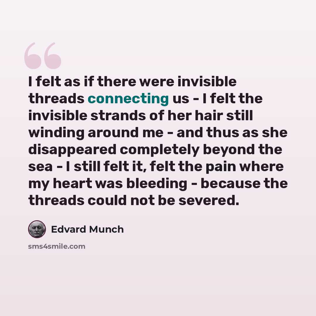 “I felt as if there were invisible threads connecting us - I felt the invisible strands of her hair still winding around me - and thus as she disappeared completely beyond the sea - I still felt it, felt the pain where my heart was bleeding - because the threads could not be severed.” quote by Edvard Munch