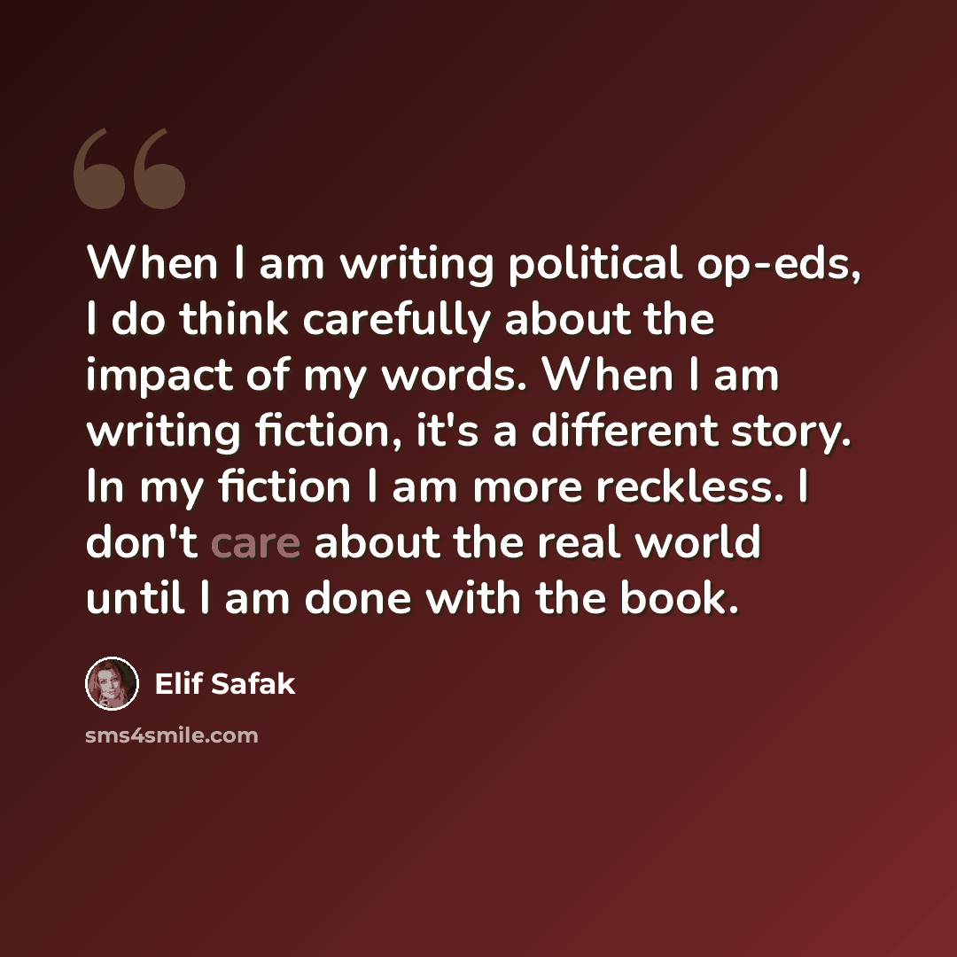“When I am writing political op-eds, I do think carefully about the impact of my words. When I am writing fiction, it's a different story. In my fiction I am more reckless. I don't care about the real world until I am done with the book.” quote by Elif Safak