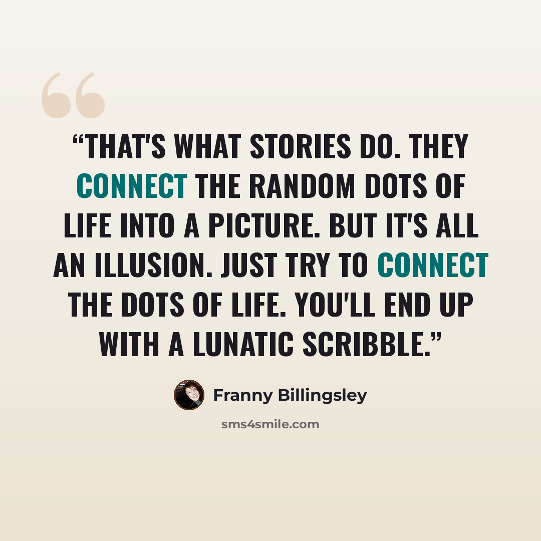 “That's what stories do. They connect the random dots of life into a picture. But it's all an illusion. Just try to connect the dots of life. You'll end up with a lunatic scribble.” quote by Franny Billingsley