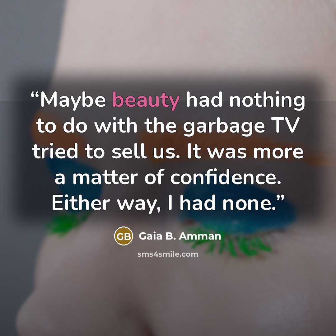 “Maybe beauty had nothing to do with the garbage TV tried to sell us. It was more a matter of confidence. Either way, I had none.” quote by Gaia B. Amman