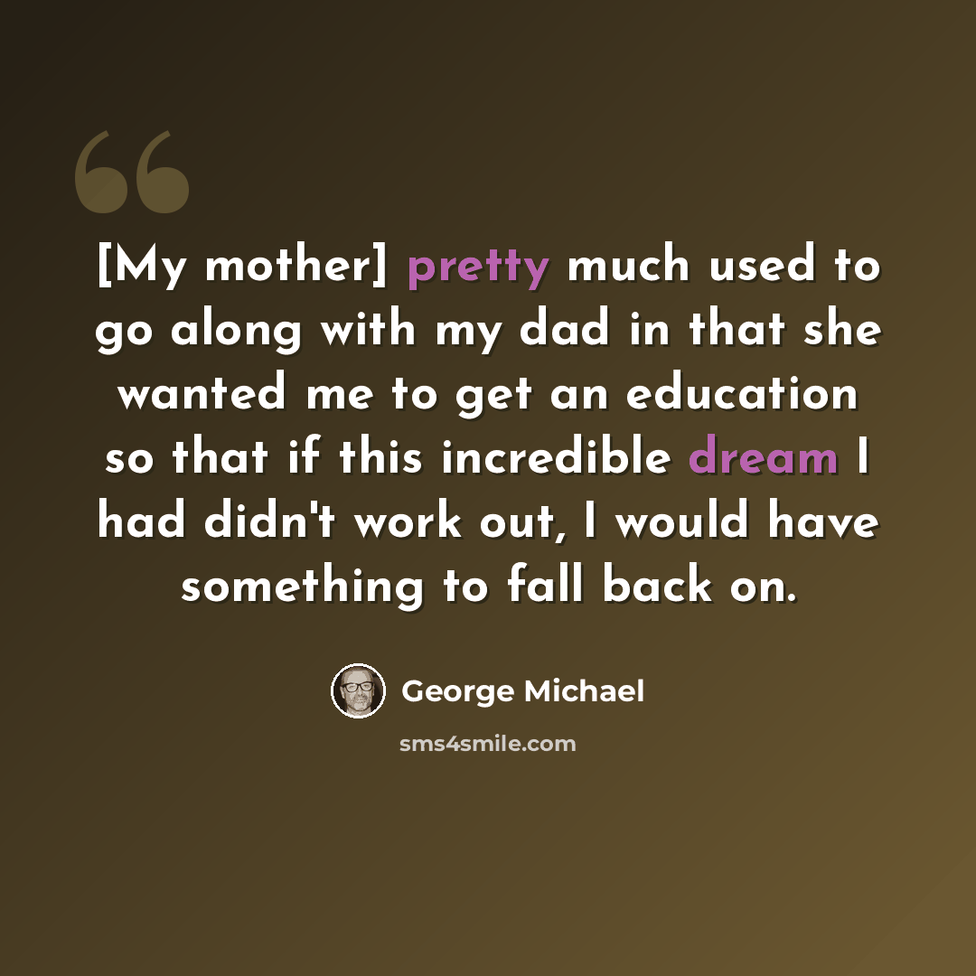 “[My mother] pretty much used to go along with my dad in that she wanted me to get an education so that if this incredible dream I had didn't work out, I would have something to fall back on.” quote by George Michael