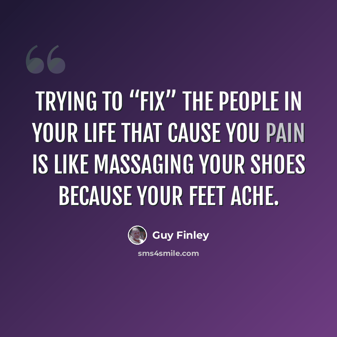 “Trying to “fix” the people in your life that cause you pain is like massaging your shoes because your feet ache.” quote by Guy Finley
