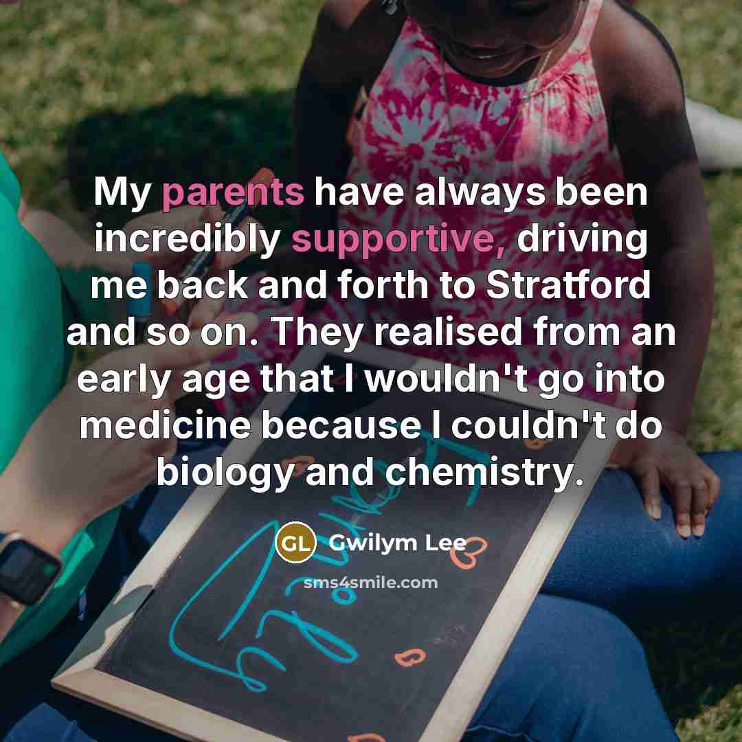 “My parents have always been incredibly supportive, driving me back and forth to Stratford and so on. They realised from an early age that I wouldn't go into medicine because I couldn't do biology and chemistry.” quote by Gwilym Lee
