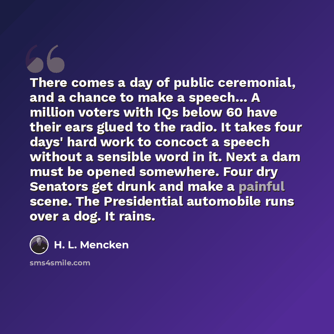 “There comes a day of public ceremonial, and a chance to make a speech… A million voters with IQs below 60 have their ears glued to the radio. It takes four days' hard work to concoct a speech without a sensible word in it. Next a dam must be opened somewhere. Four dry Senators get drunk and make a…” quote by H. L. Mencken
