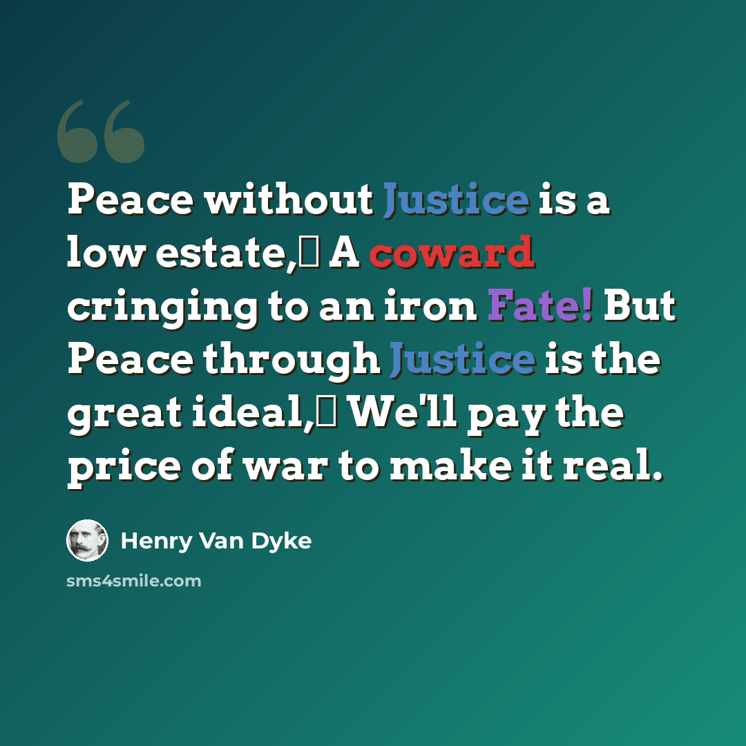“Peace without Justice is a low estate, A coward cringing to an iron Fate! But Peace through Justice is the great ideal, We'll pay the price of war to make it real.” quote by Henry Van Dyke