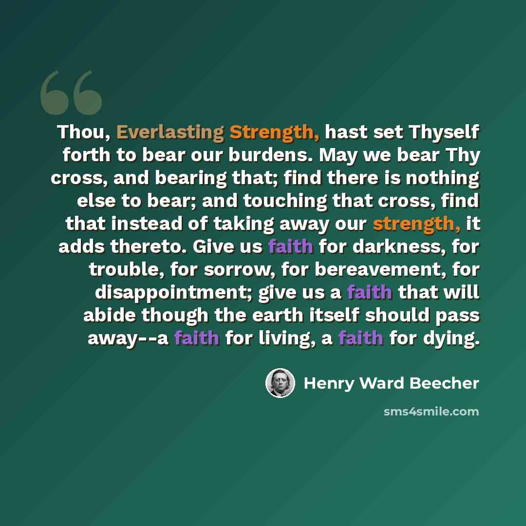 “Thou, Everlasting Strength, hast set Thyself forth to bear our burdens. May we bear Thy cross, and bearing that; find there is nothing else to bear; and touching that cross, find that instead of taking away our strength, it adds thereto. Give us faith for darkness, for trouble, for sorrow, for…” quote by Henry Ward Beecher
