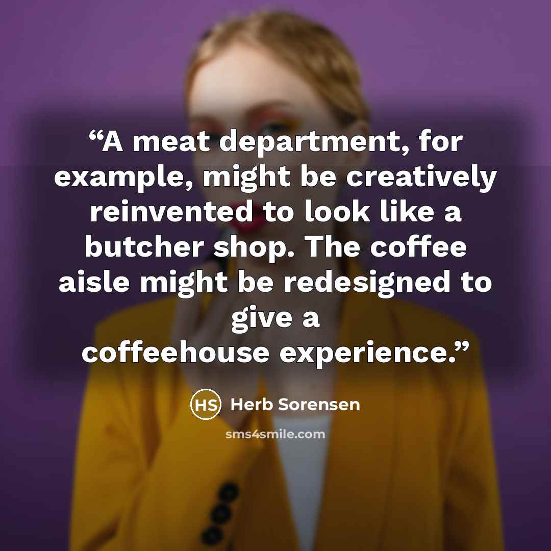 “A meat department, for example, might be creatively reinvented to look like a butcher shop. The coffee aisle might be redesigned to give a coffeehouse experience.” quote by Herb Sorensen