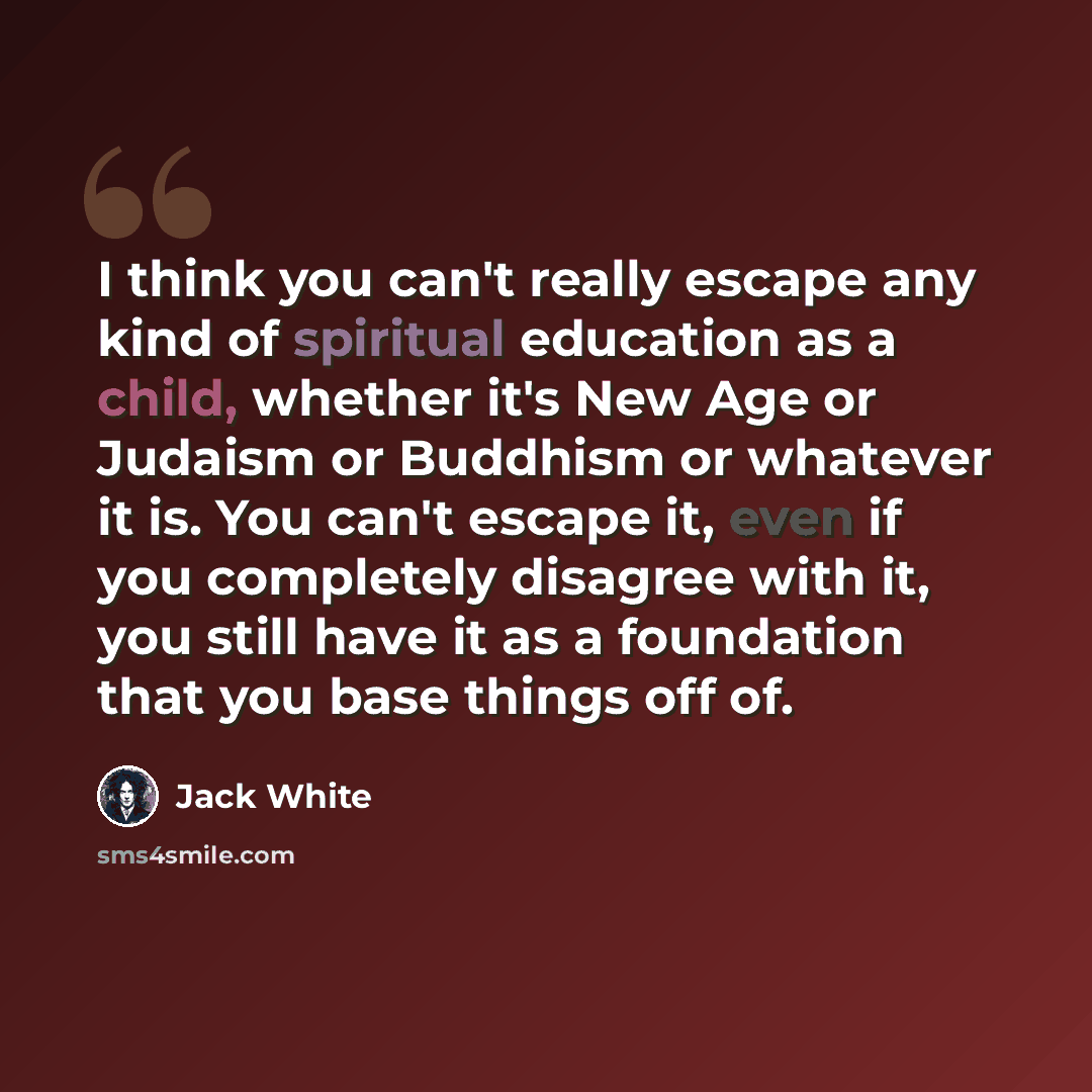 “I think you can't really escape any kind of spiritual education as a child, whether it's New Age or Judaism or Buddhism or whatever it is. You can't escape it, even if you completely disagree with it, you still have it as a foundation that you base things off of.” quote by Jack White