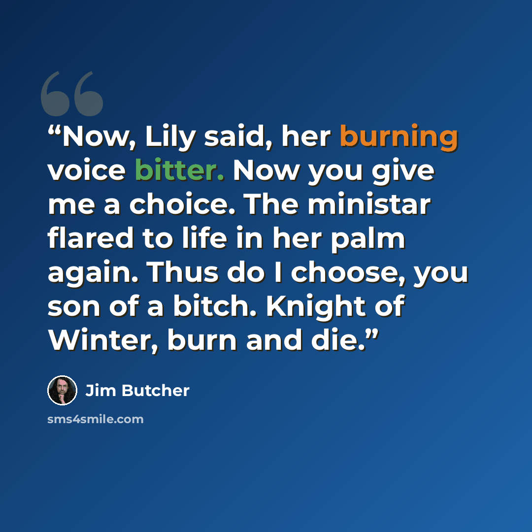 “Now, Lily said, her burning voice bitter. Now you give me a choice. The ministar flared to life in her palm again. Thus do I choose, you son of a bitch. Knight of Winter, burn and die.” quote by Jim Butcher