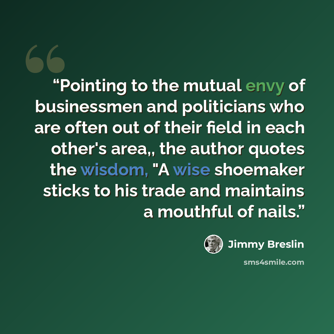 “Pointing to the mutual envy of businessmen and politicians who are often out of their field in each other's area,, the author quotes the wisdom, "A wise shoemaker sticks to his trade and maintains a mouthful of nails.” quote by Jimmy Breslin