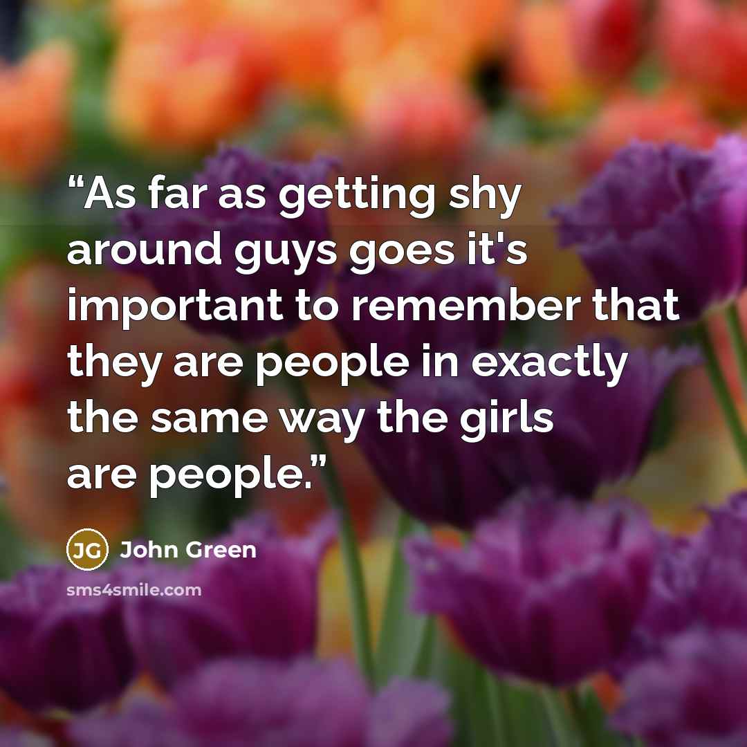 “As far as getting shy around guys goes it's important to remember that they are people in exactly the same way the girls are people.” quote by John Green
